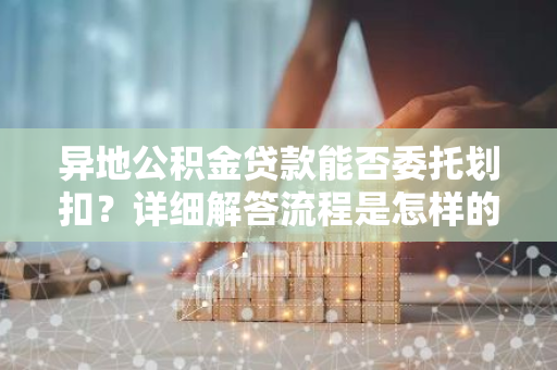 异地公积金贷款能否委托划扣？详细解答流程是怎样的？