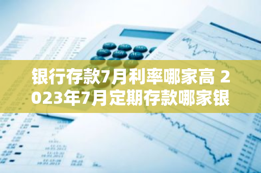 银行存款7月利率哪家高 2023年7月定期存款哪家银行利率高