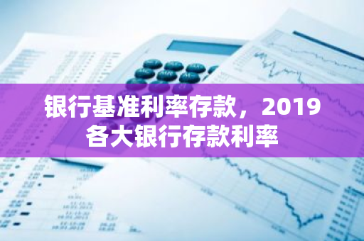 银行基准利率存款，2019各大银行存款利率