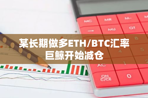 某长期做多ETH/BTC汇率巨鲸开始减仓