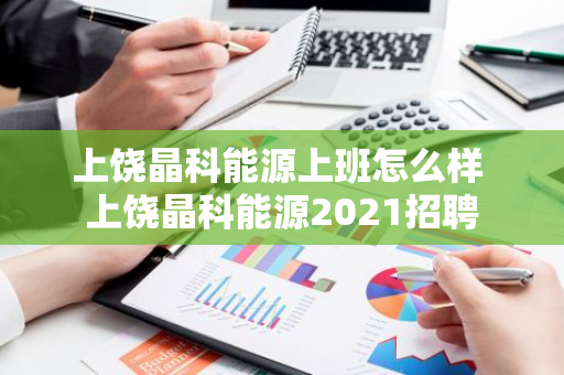 上饶晶科能源上班怎么样 上饶晶科能源2021招聘