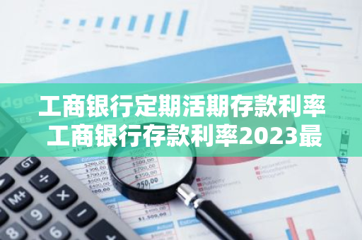 工商银行定期活期存款利率 工商银行存款利率2023最新