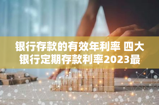 银行存款的有效年利率 四大银行定期存款利率2023最新