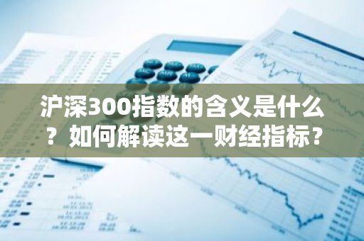 沪深300指数的含义是什么？如何解读这一财经指标？