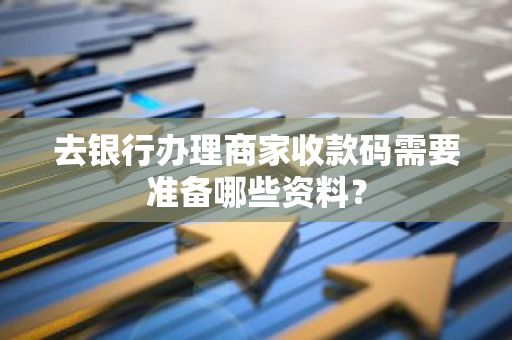 去银行办理商家收款码需要准备哪些资料？