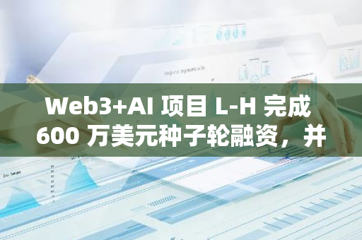 Web3 AI 项目 L-H 完成 600 万美元种子轮融资，并启动估值 4000 万美元天使轮融资 