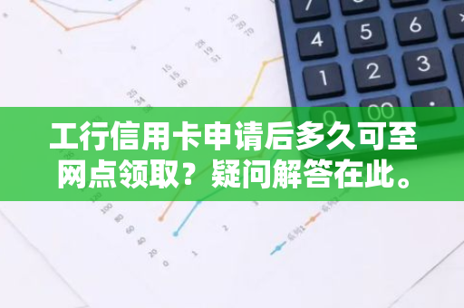 工行信用卡申请后多久可至网点领取？疑问解答在此。