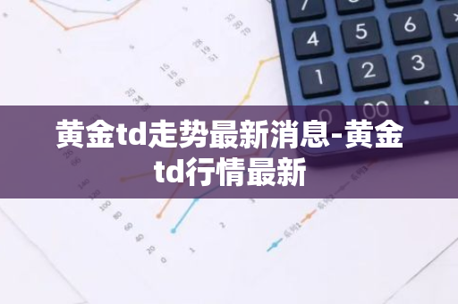 黄金td走势最新消息-黄金td行情最新