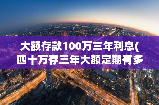 大额存款100万三年利息(四十万存三年大额定期有多少利息)