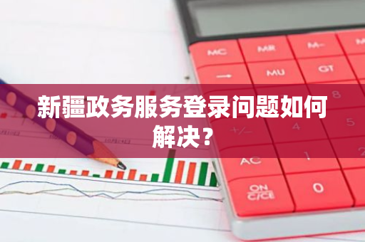 新疆政务服务登录问题如何解决？