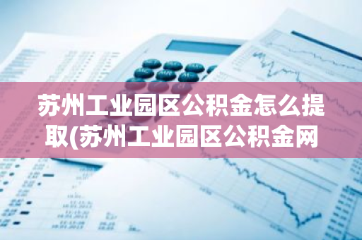 苏州工业园区公积金怎么提取(苏州工业园区公积金网上提取条件)