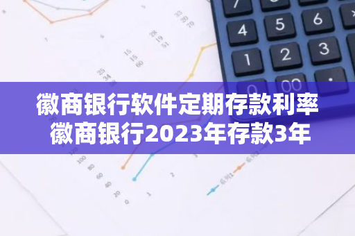 徽商银行软件定期存款利率 徽商银行2023年存款3年期利息多少