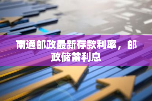 南通邮政最新存款利率，邮政储蓄利息