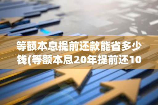 等额本息提前还款能省多少钱(等额本息20年提前还10万划算吗)