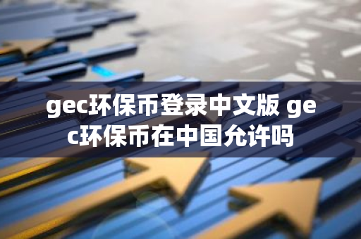 gec环保币登录中文版 gec环保币在中国允许吗