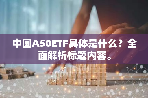 中国A50ETF具体是什么？全面解析标题内容。