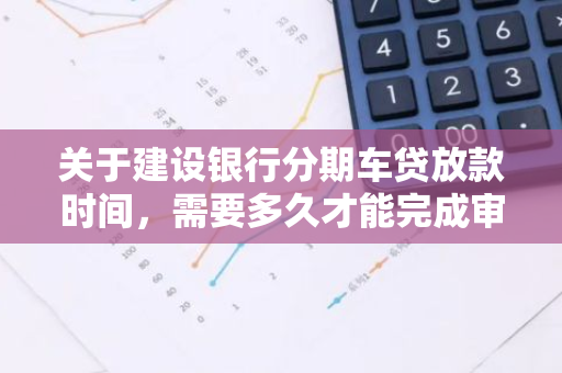 关于建设银行分期车贷放款时间，需要多久才能完成审批？