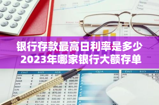 银行存款最高日利率是多少 2023年哪家银行大额存单利率最高