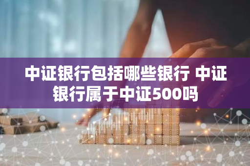 中证银行包括哪些银行 中证银行属于中证500吗