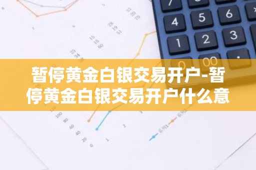 暂停黄金白银交易开户-暂停黄金白银交易开户什么意思