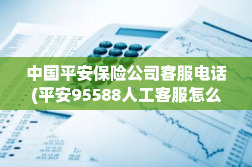 中国平安保险公司客服电话(平安95588人工客服怎么打通)