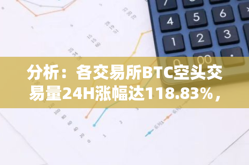 分析：各交易所BTC空头交易量24H涨幅达118.83%，ETH杠杆空头亦有所增加