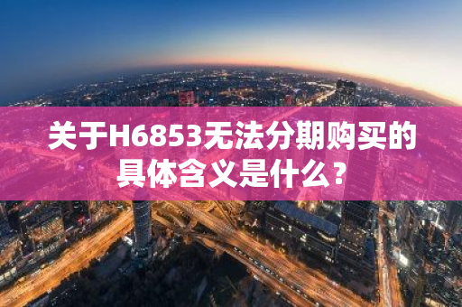 关于H6853无法分期购买的具体含义是什么？