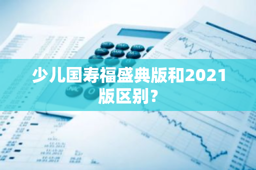 少儿国寿福盛典版和2021版区别？