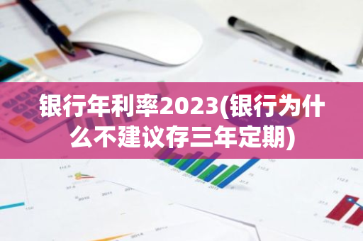 银行年利率2023(银行为什么不建议存三年定期)