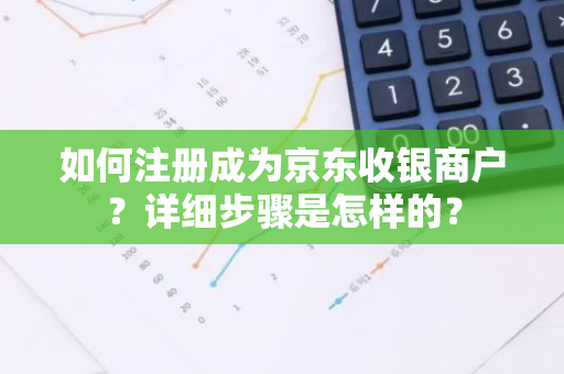 如何注册成为京东收银商户？详细步骤是怎样的？