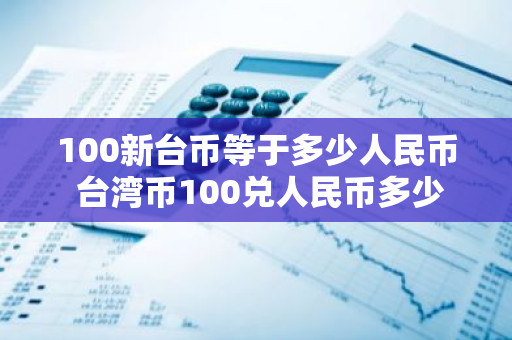 100新台币等于多少人民币 台湾币100兑人民币多少