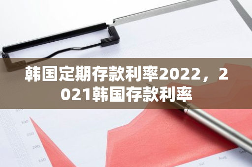 韩国定期存款利率2022，2021韩国存款利率