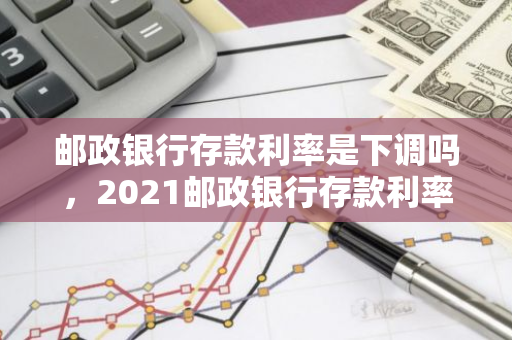 邮政银行存款利率是下调吗，2021邮政银行存款利率一览表最新