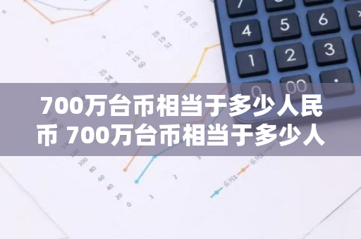 700万台币相当于多少人民币 700万台币相当于多少人民币呢