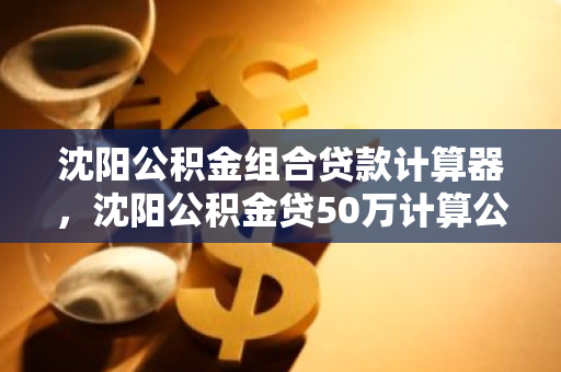 沈阳公积金组合贷款计算器，沈阳公积金贷50万计算公式