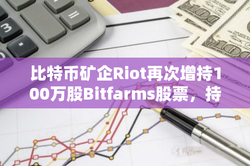 比特币矿企Riot再次增持100万股Bitfarms股票，持股比例升至18.68%