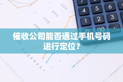 催收公司能否通过手机号码进行定位？