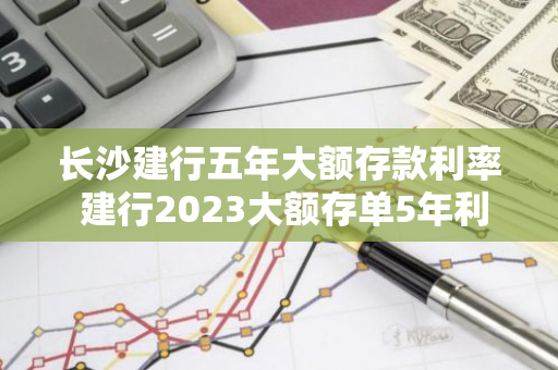 长沙建行五年大额存款利率 建行2023大额存单5年利率