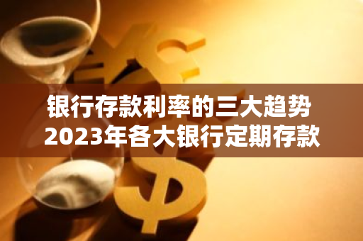 银行存款利率的三大趋势 2023年各大银行定期存款利息对比