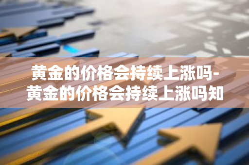 黄金的价格会持续上涨吗-黄金的价格会持续上涨吗知乎