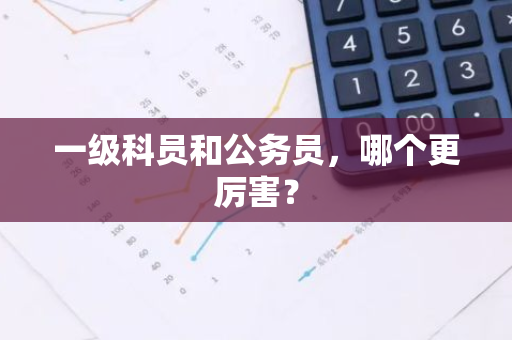 一级科员和公务员，哪个更厉害？