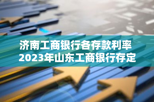 济南工商银行各存款利率 2023年山东工商银行存定期利息