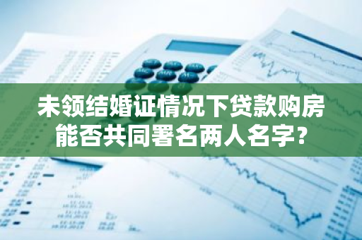 未领结婚证情况下贷款购房能否共同署名两人名字？