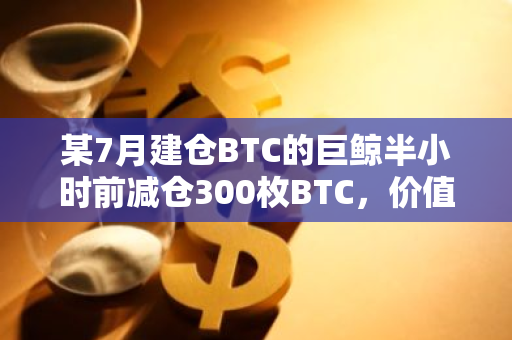 某7月建仓BTC的巨鲸半小时前减仓300枚BTC，价值约1825万美元