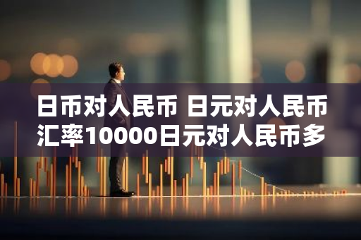 日币对人民币 日元对人民币汇率10000日元对人民币多少钱