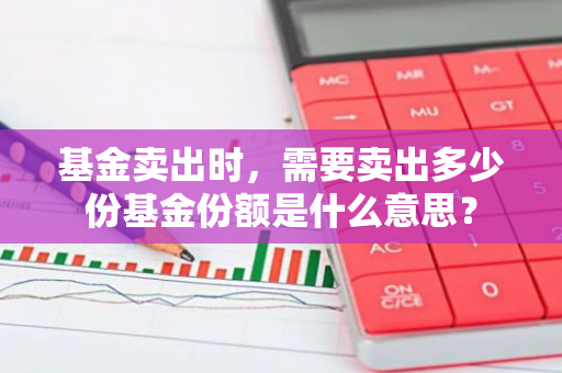 基金卖出时，需要卖出多少份基金份额是什么意思？