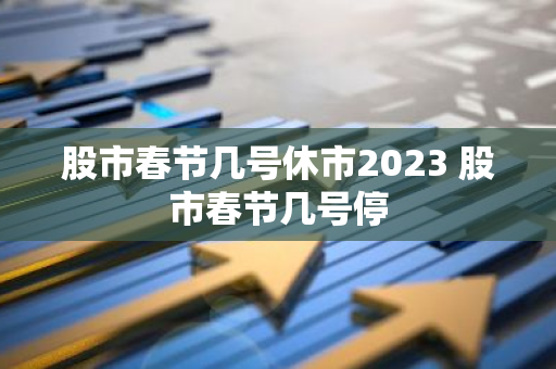 股市春节几号休市2023 股市春节几号停