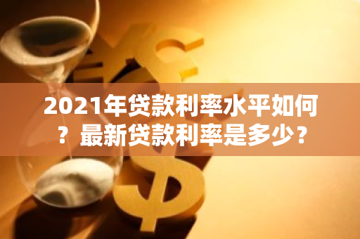 2021年贷款利率水平如何？最新贷款利率是多少？