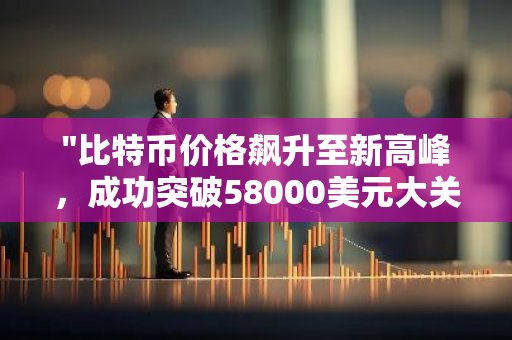 "比特币价格飙升至新高峰，成功突破58000美元大关，创下历史新高纪录"