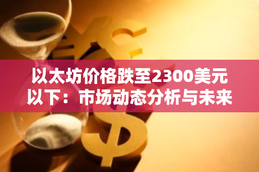 以太坊价格跌至2300美元以下：市场动态分析与未来展望